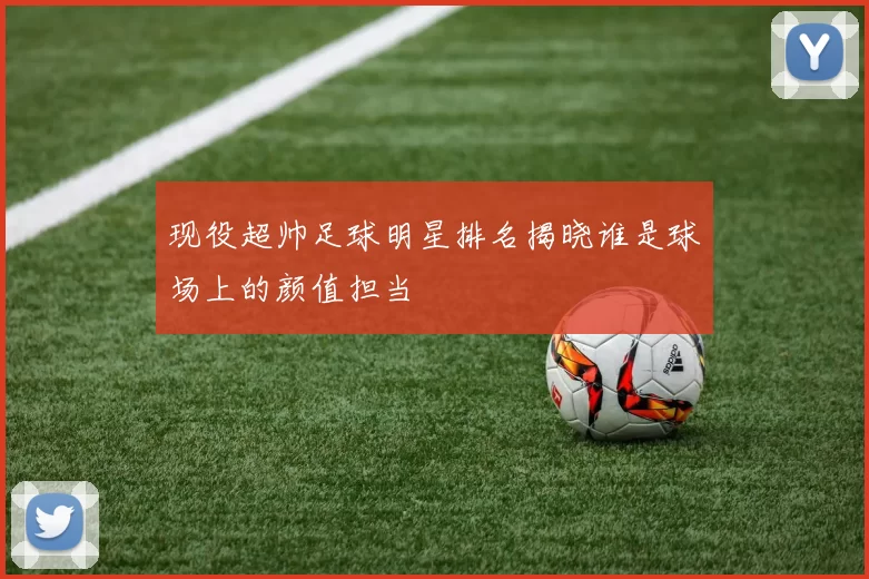 现役超帅足球明星排名揭晓谁是球场上的颜值担当