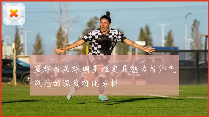 篮球与足球明星谁更具魅力与帅气风范的深度对比分析