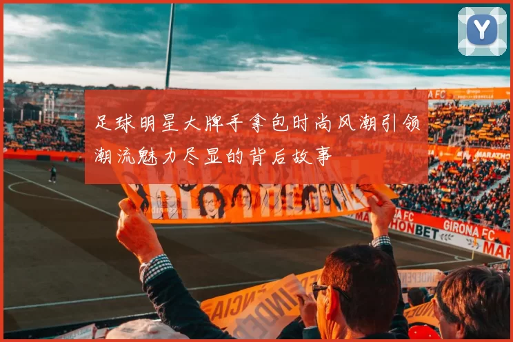 足球明星大牌手拿包时尚风潮引领潮流魅力尽显的背后故事