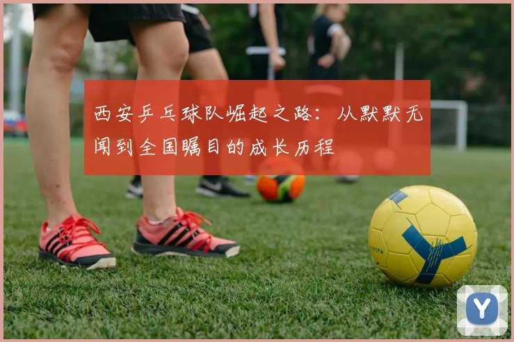西安乒乓球队崛起之路：从默默无闻到全国瞩目的成长历程