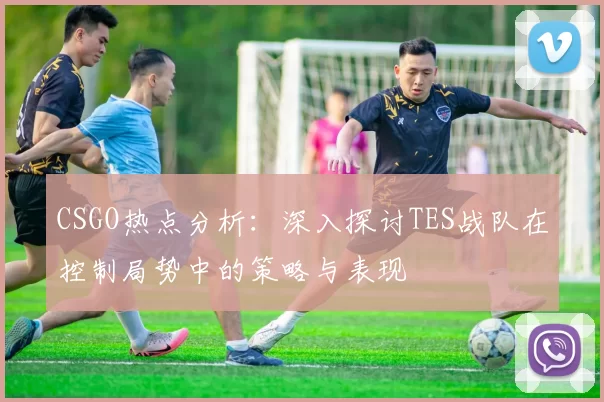 CSGO热点分析：深入探讨TES战队在控制局势中的策略与表现
