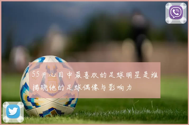 55开心目中最喜欢的足球明星是谁揭晓他的足球偶像与影响力
