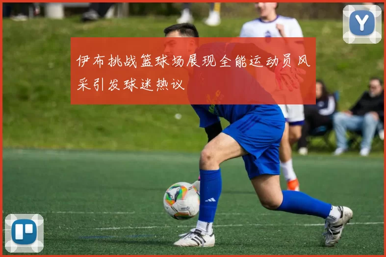 伊布挑战篮球场展现全能运动员风采引发球迷热议