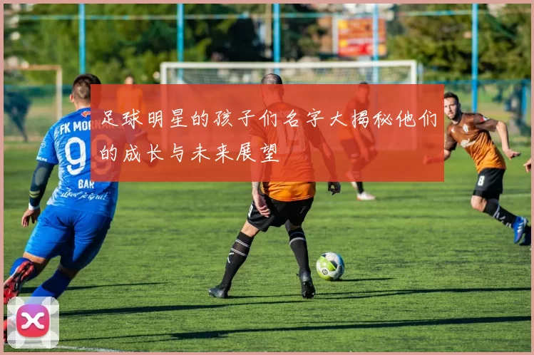 足球明星的孩子们名字大揭秘他们的成长与未来展望