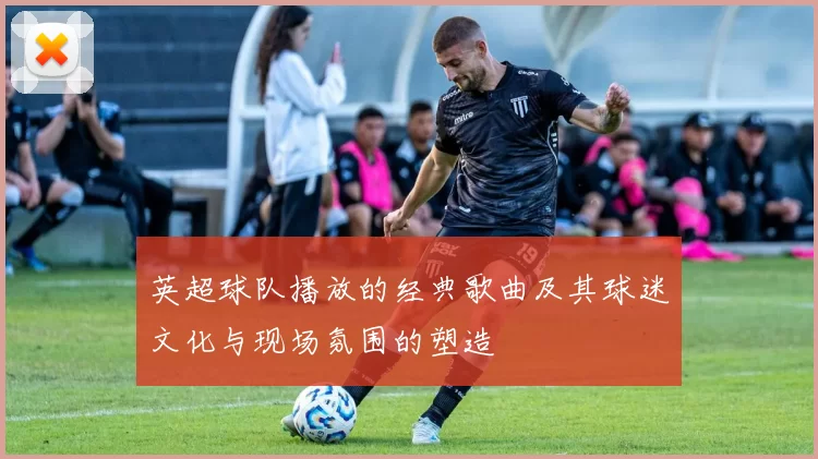 英超球队播放的经典歌曲及其球迷文化与现场氛围的塑造