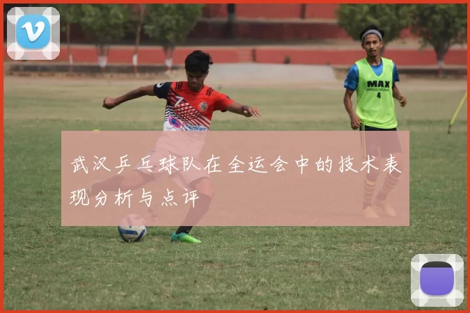 武汉乒乓球队在全运会中的技术表现分析与点评