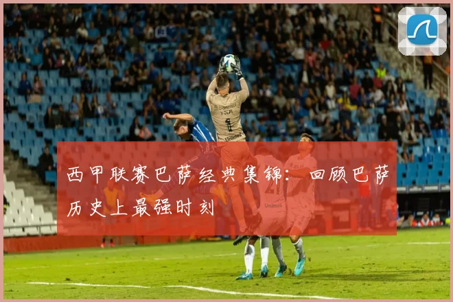 西甲联赛巴萨经典集锦：回顾巴萨历史上最强时刻