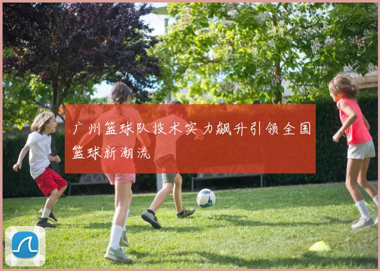 广州篮球队技术实力飙升引领全国篮球新潮流