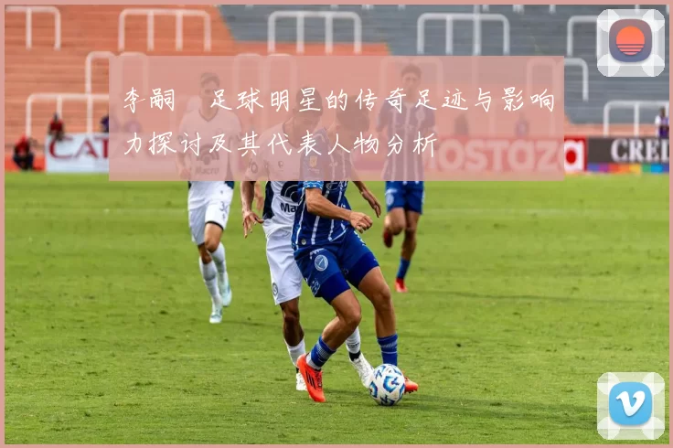 李嗣镕足球明星的传奇足迹与影响力探讨及其代表人物分析