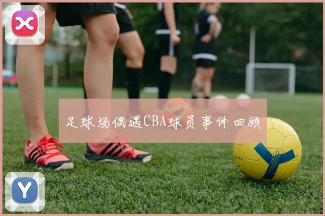 足球场偶遇CBA球员事件回顾