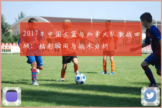 2017年中国女篮与加拿大队激战回顾：精彩瞬间与战术分析