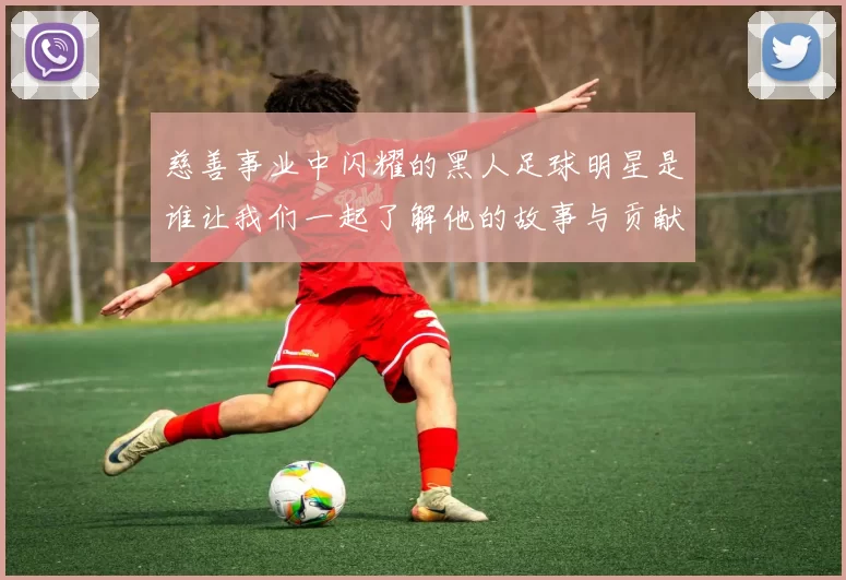慈善事业中闪耀的黑人足球明星是谁让我们一起了解他的故事与贡献