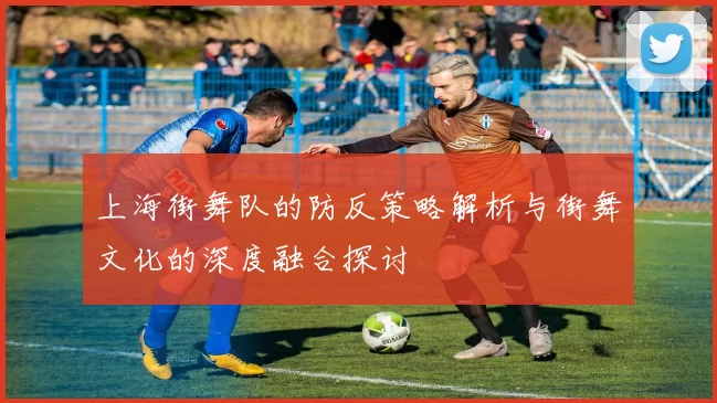 上海街舞队的防反策略解析与街舞文化的深度融合探讨