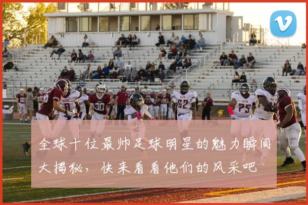 全球十位最帅足球明星的魅力瞬间大揭秘，快来看看他们的风采吧