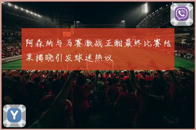 阿森纳与马赛激战正酣最终比赛结果揭晓引发球迷热议