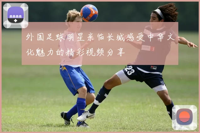外国足球明星亲临长城感受中华文化魅力的精彩视频分享