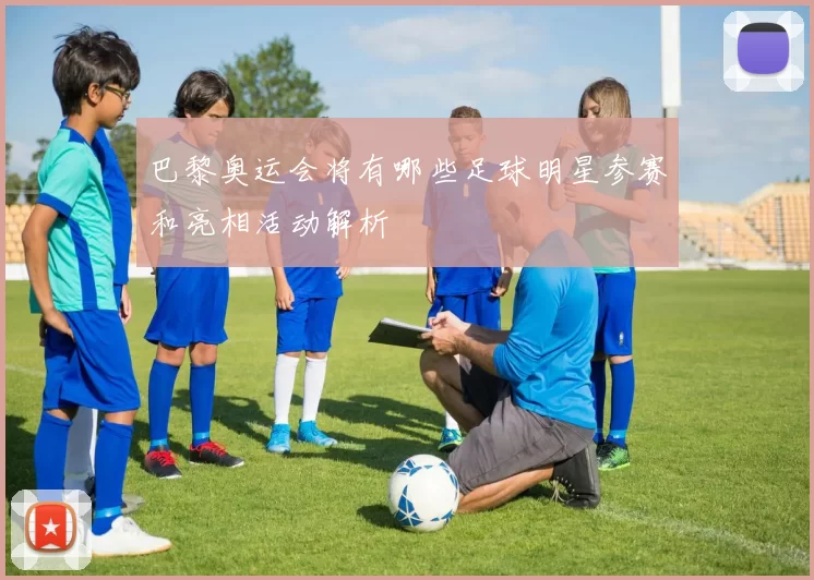 巴黎奥运会将有哪些足球明星参赛和亮相活动解析