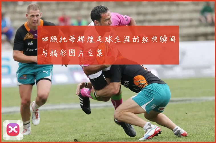 回顾托蒂辉煌足球生涯的经典瞬间与精彩图片合集