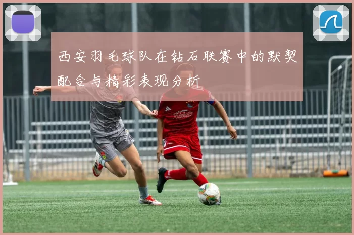 西安羽毛球队在钻石联赛中的默契配合与精彩表现分析