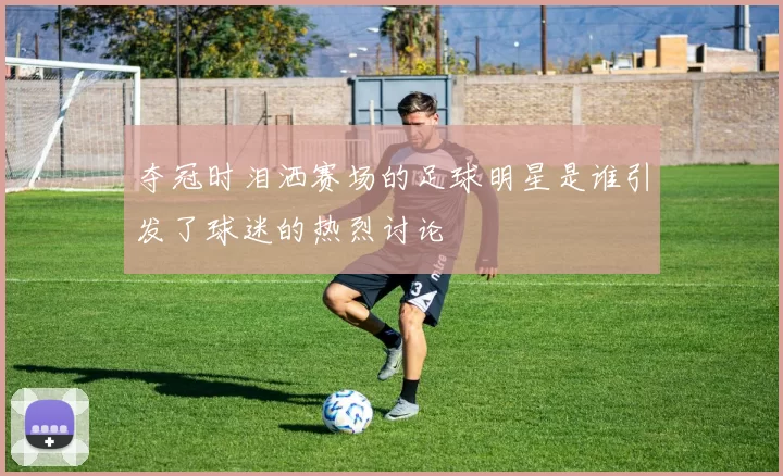 夺冠时泪洒赛场的足球明星是谁引发了球迷的热烈讨论