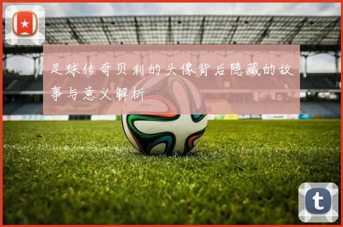 足球传奇贝利的头像背后隐藏的故事与意义解析