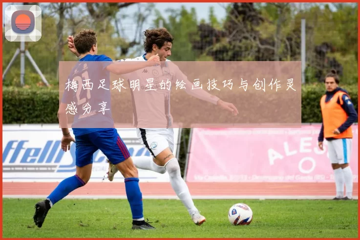 梅西足球明星的绘画技巧与创作灵感分享