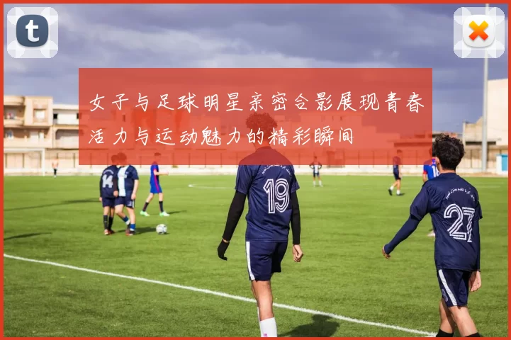 女子与足球明星亲密合影展现青春活力与运动魅力的精彩瞬间