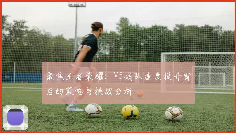 聚焦王者荣耀：V5战队速度提升背后的策略与挑战分析