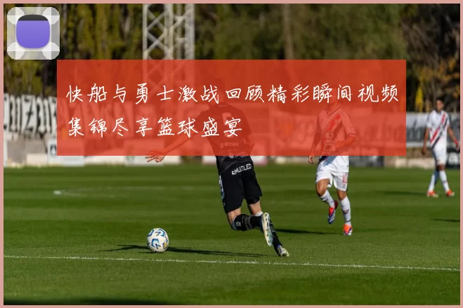 快船与勇士激战回顾精彩瞬间视频集锦尽享篮球盛宴