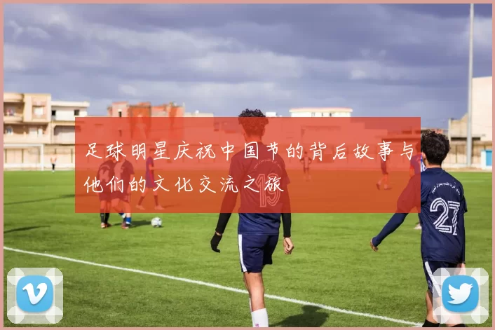 足球明星庆祝中国节的背后故事与他们的文化交流之旅