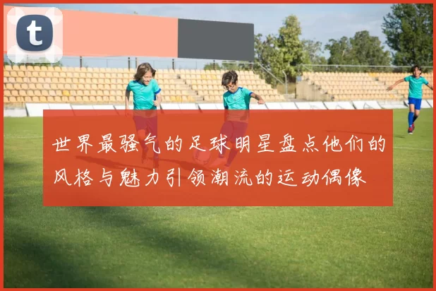 世界最骚气的足球明星盘点他们的风格与魅力引领潮流的运动偶像