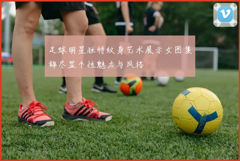 足球明星独特纹身艺术展示女图集锦尽显个性魅力与风格
