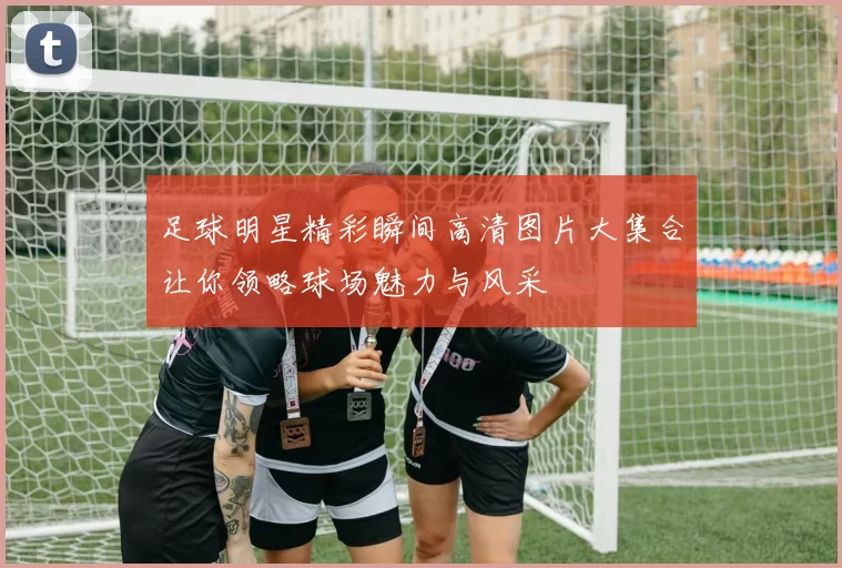 足球明星精彩瞬间高清图片大集合让你领略球场魅力与风采