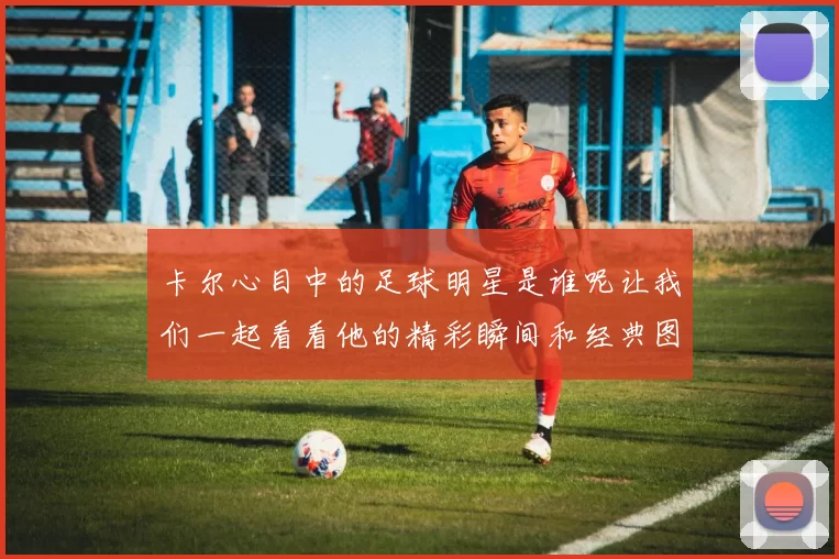 卡尔心目中的足球明星是谁呢让我们一起看看他的精彩瞬间和经典图片