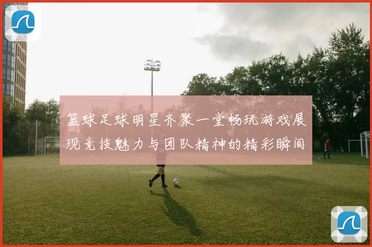 篮球足球明星齐聚一堂畅玩游戏展现竞技魅力与团队精神的精彩瞬间
