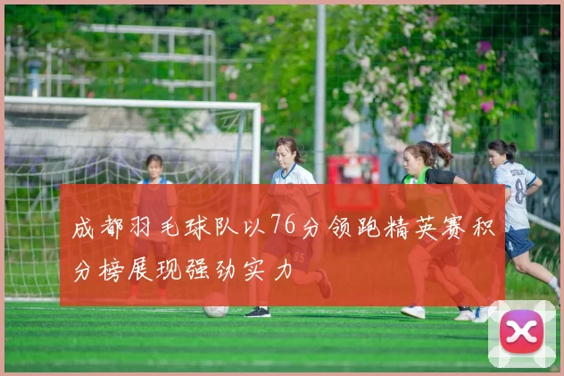 成都羽毛球队以76分领跑精英赛积分榜展现强劲实力