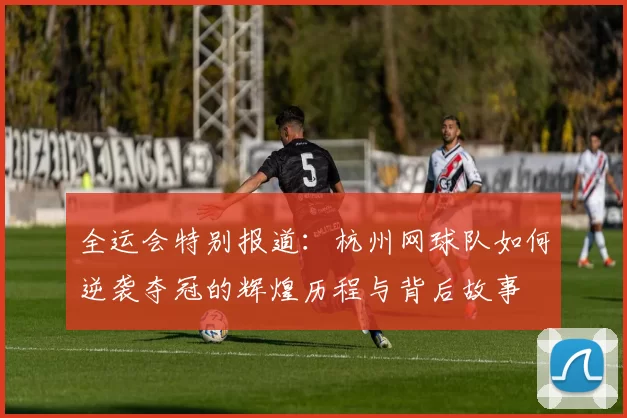 全运会特别报道：杭州网球队如何逆袭夺冠的辉煌历程与背后故事