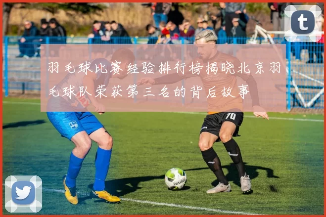 羽毛球比赛经验排行榜揭晓北京羽毛球队荣获第三名的背后故事