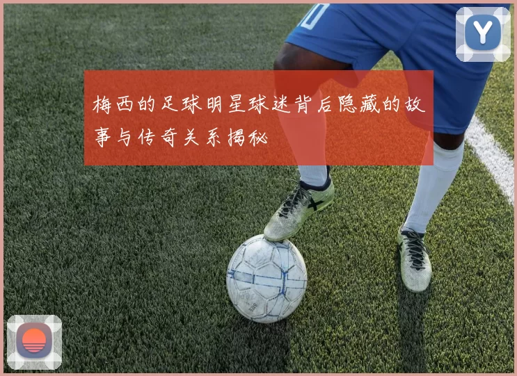 梅西的足球明星球迷背后隐藏的故事与传奇关系揭秘
