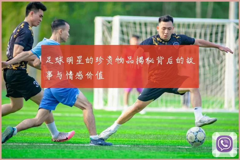 足球明星的珍贵物品揭秘背后的故事与情感价值