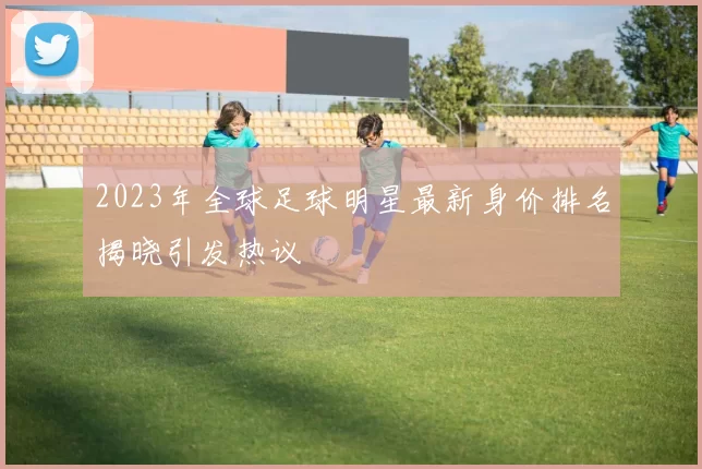 2023年全球足球明星最新身价排名揭晓引发热议