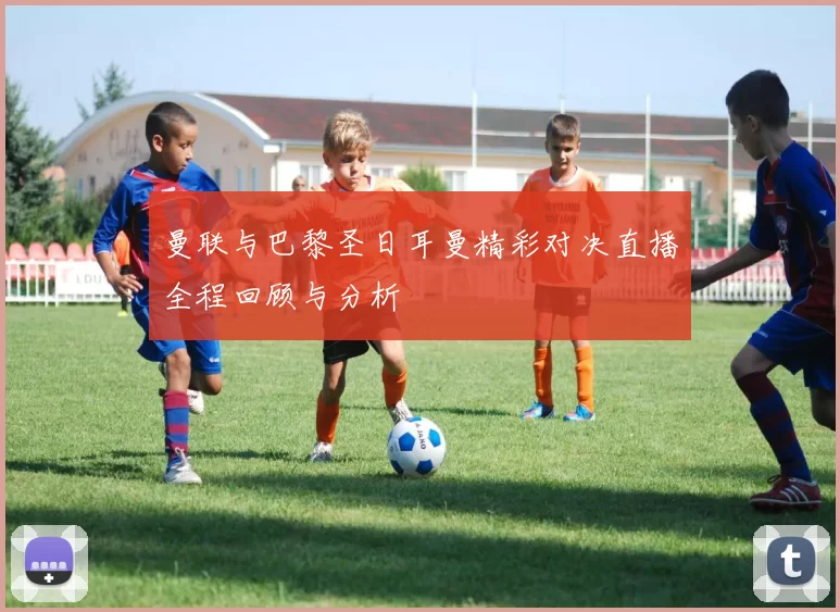 曼联与巴黎圣日耳曼精彩对决直播全程回顾与分析
