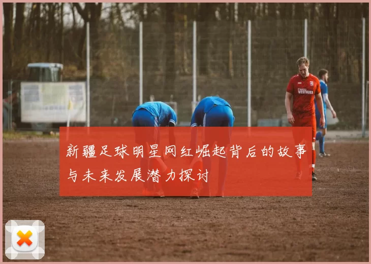 新疆足球明星网红崛起背后的故事与未来发展潜力探讨