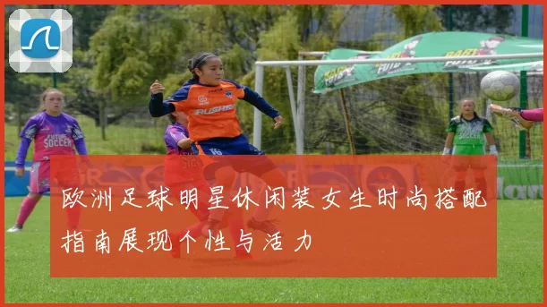 欧洲足球明星休闲装女生时尚搭配指南展现个性与活力