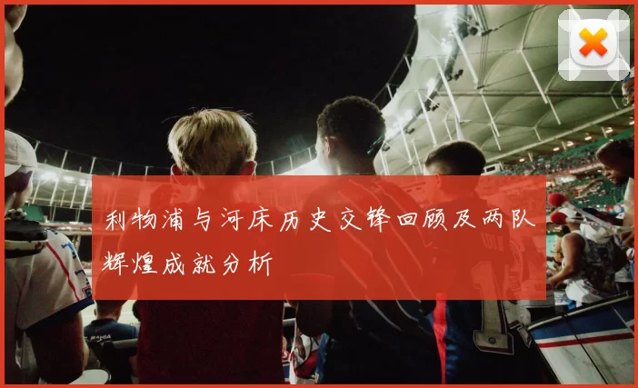 利物浦与河床历史交锋回顾及两队辉煌成就分析
