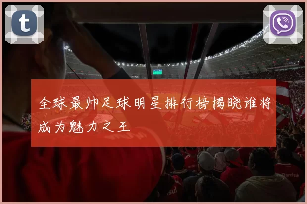 全球最帅足球明星排行榜揭晓谁将成为魅力之王