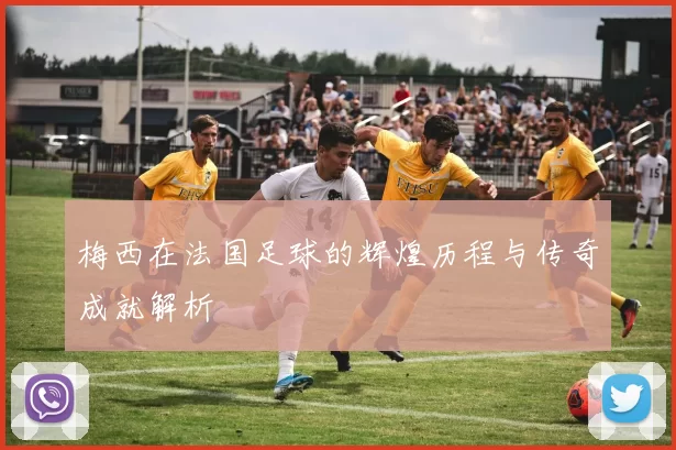 梅西在法国足球的辉煌历程与传奇成就解析