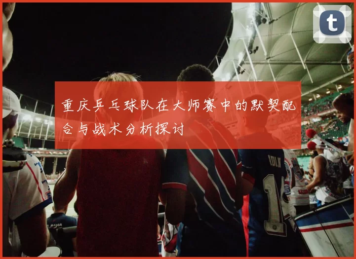 重庆乒乓球队在大师赛中的默契配合与战术分析探讨