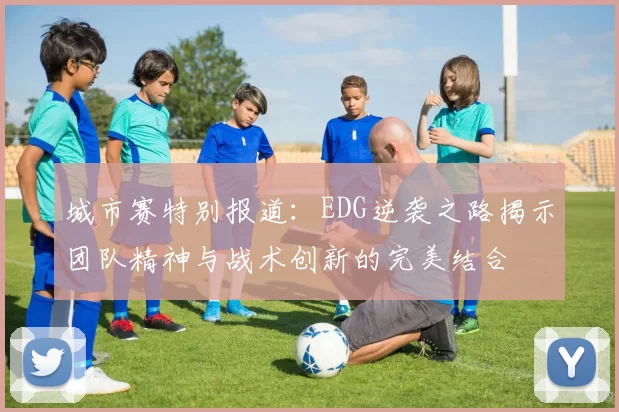 城市赛特别报道：EDG逆袭之路揭示团队精神与战术创新的完美结合