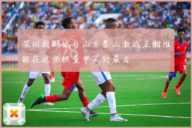 深圳新鹏城与山东泰山激战正酣谁能在这场较量中笑到最后